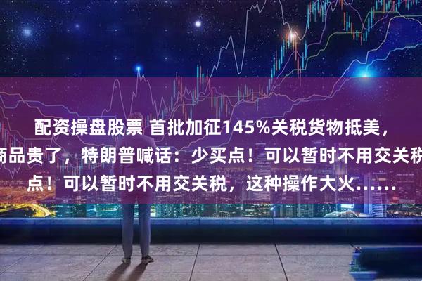配资操盘股票 首批加征145%关税货物抵美，美国港口一片冷清！商品贵了，特朗普喊话：少买点！可以暂时不用交关税，这种操作大火……