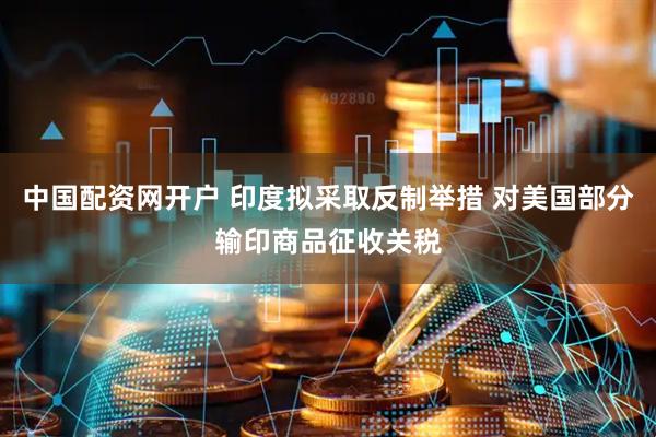 中国配资网开户 印度拟采取反制举措 对美国部分输印商品征收关税