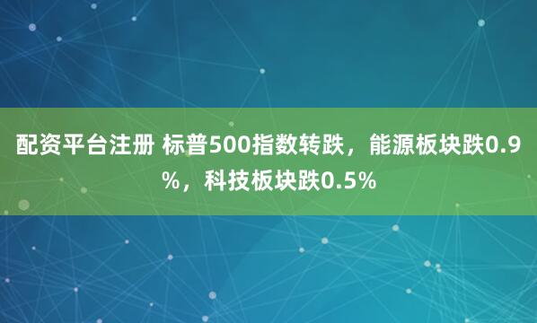 配资平台注册 标普500指数转跌，能源板块跌0.9%，科技板块跌0.5%