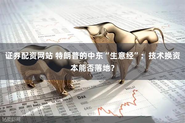 证券配资网站 特朗普的中东“生意经”：技术换资本能否落地？