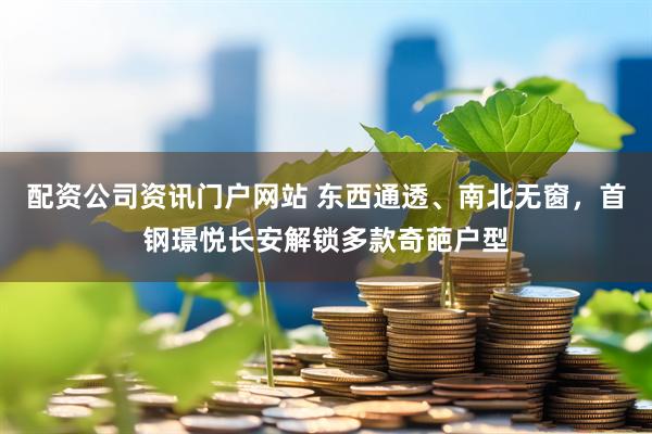 配资公司资讯门户网站 东西通透、南北无窗，首钢璟悦长安解锁多款奇葩户型