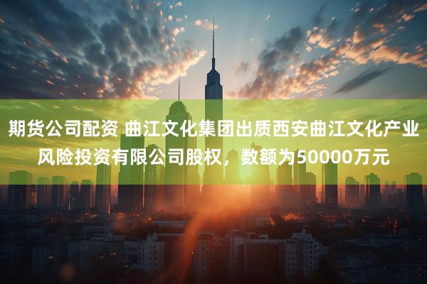 期货公司配资 曲江文化集团出质西安曲江文化产业风险投资有限公司股权，数额为50000万元