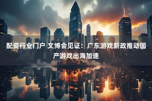 配资行业门户 文博会见证：广东游戏新政推动国产游戏出海加速