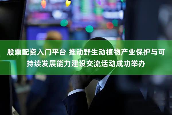 股票配资入门平台 推动野生动植物产业保护与可持续发展能力建设交流活动成功举办