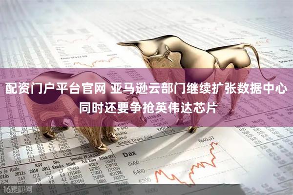 配资门户平台官网 亚马逊云部门继续扩张数据中心 同时还要争抢英伟达芯片