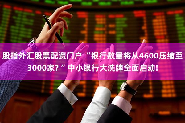 股指外汇股票配资门户 “银行数量将从4600压缩至3000家? ”中小银行大洗牌全面启动!