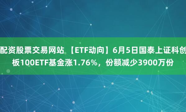 配资股票交易网站 【ETF动向】6月5日国泰上证科创板100ETF基金涨1.76%，份额减少3900万份