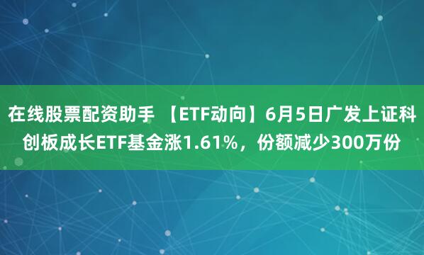 在线股票配资助手 【ETF动向】6月5日广发上证科创板成长ETF基金涨1.61%，份额减少300万份