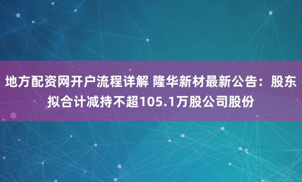 地方配资网开户流程详解 隆华新材最新公告：股东拟合计减持不超105.1万股公司股份