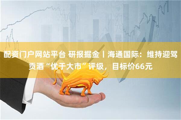 配资门户网站平台 研报掘金丨海通国际：维持迎驾贡酒“优于大市”评级，目标价66元