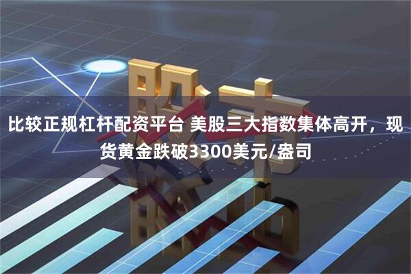 比较正规杠杆配资平台 美股三大指数集体高开，现货黄金跌破3300美元/盎司