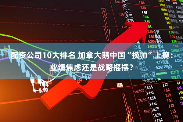 配资公司10大排名 加拿大鹅中国“换帅”上瘾：业绩焦虑还是战略摇摆？