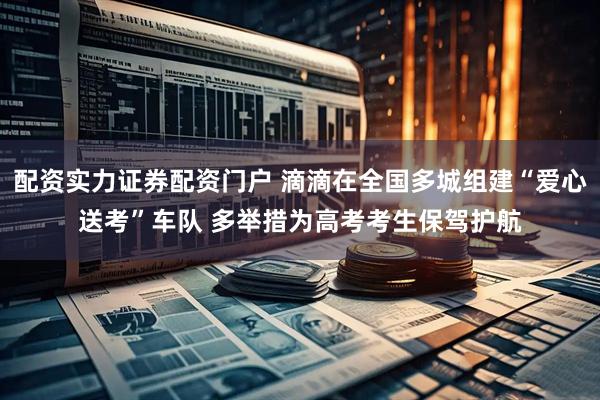 配资实力证券配资门户 滴滴在全国多城组建“爱心送考”车队 多举措为高考考生保驾护航
