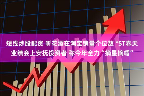 短线炒股配资 听花酒在淘宝销量个位数 *ST春天业绩会上安抚投资者 称今年全力“摘星摘帽”