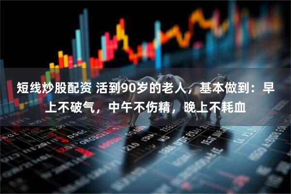 短线炒股配资 活到90岁的老人，基本做到：早上不破气，中午不伤精，晚上不耗血