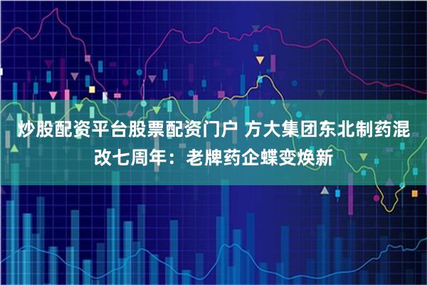 炒股配资平台股票配资门户 方大集团东北制药混改七周年：老牌药企蝶变焕新