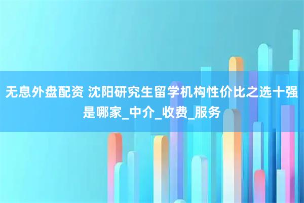 无息外盘配资 沈阳研究生留学机构性价比之选十强是哪家_中介_收费_服务