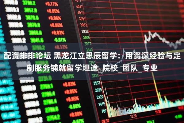 配资排排论坛 黑龙江立思辰留学：用资深经验与定制服务铺就留学坦途_院校_团队_专业
