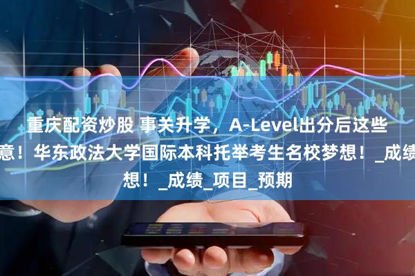 重庆配资炒股 事关升学，A-Level出分后这些事项务必注意！华东政法大学国际本科托举考生名校梦想！_成绩_项目_预期