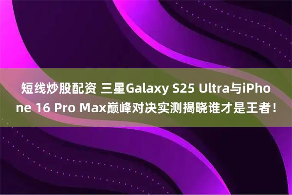 短线炒股配资 三星Galaxy S25 Ultra与iPhone 16 Pro Max巅峰对决实测揭晓谁才是王者！
