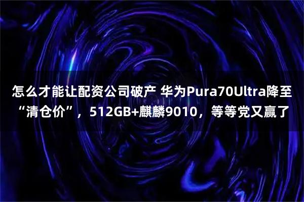 怎么才能让配资公司破产 华为Pura70Ultra降至“清仓价”，512GB+麒麟9010，等等党又赢了