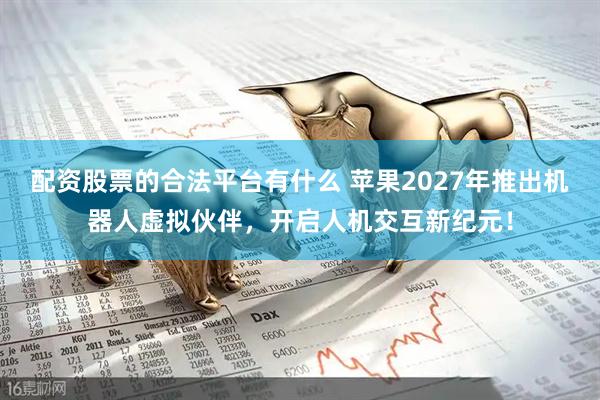 配资股票的合法平台有什么 苹果2027年推出机器人虚拟伙伴，开启人机交互新纪元！