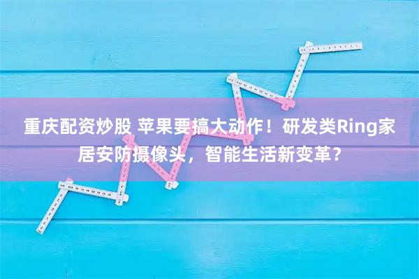 重庆配资炒股 苹果要搞大动作！研发类Ring家居安防摄像头，智能生活新变革？