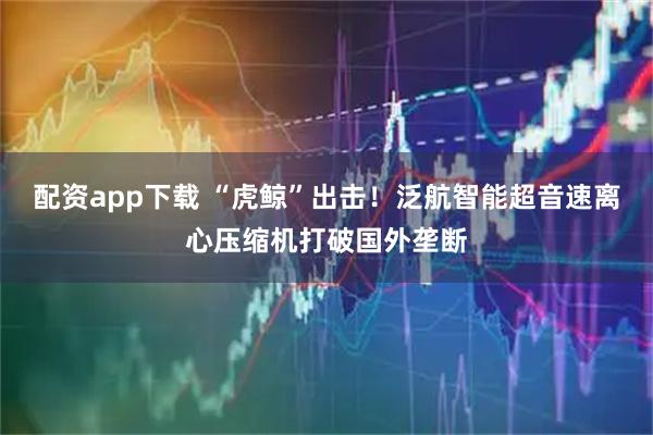 配资app下载 “虎鲸”出击！泛航智能超音速离心压缩机打破国外垄断